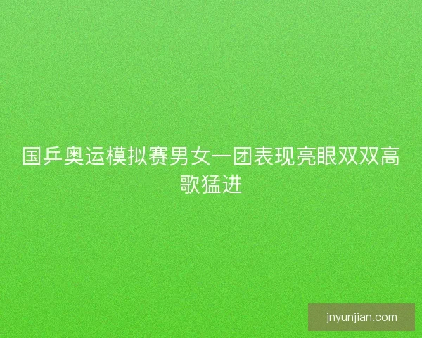 国乒奥运模拟赛男女一团表现亮眼双双高歌猛进