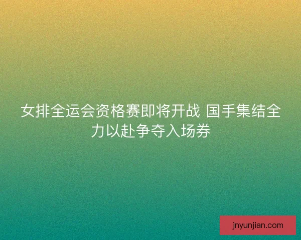 女排全运会资格赛即将开战 国手集结全力以赴争夺入场券