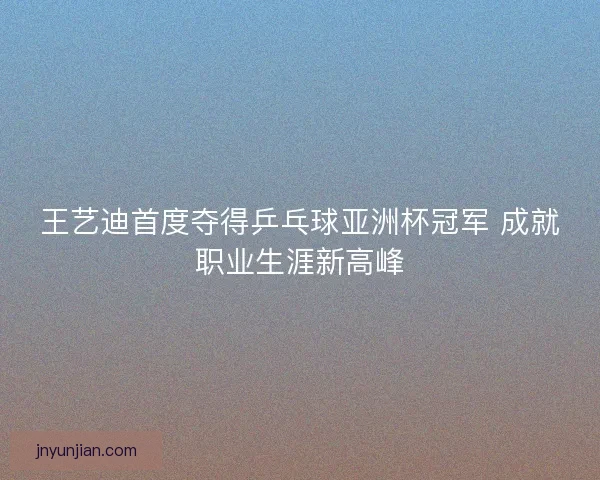 王艺迪首度夺得乒乓球亚洲杯冠军 成就职业生涯新高峰