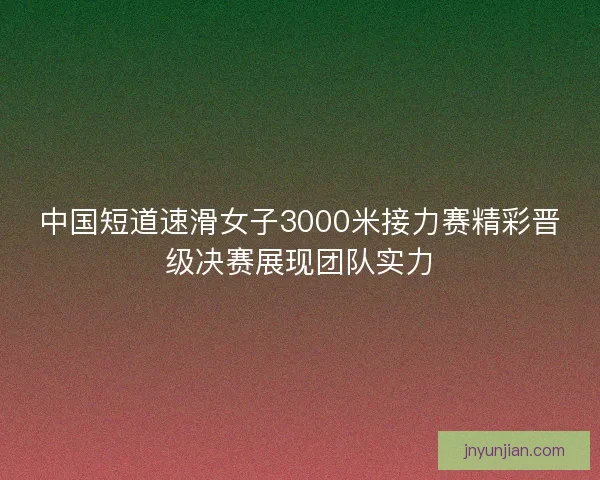 中国短道速滑女子3000米接力赛精彩晋级决赛展现团队实力