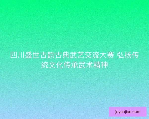 四川盛世古韵古典武艺交流大赛 弘扬传统文化传承武术精神