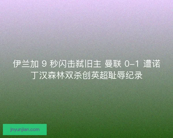 伊兰加 9 秒闪击弑旧主 曼联 0-1 遭诺丁汉森林双杀创英超耻辱纪录