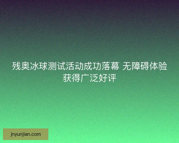 残奥冰球测试活动成功落幕 无障碍体验获得广泛好评
