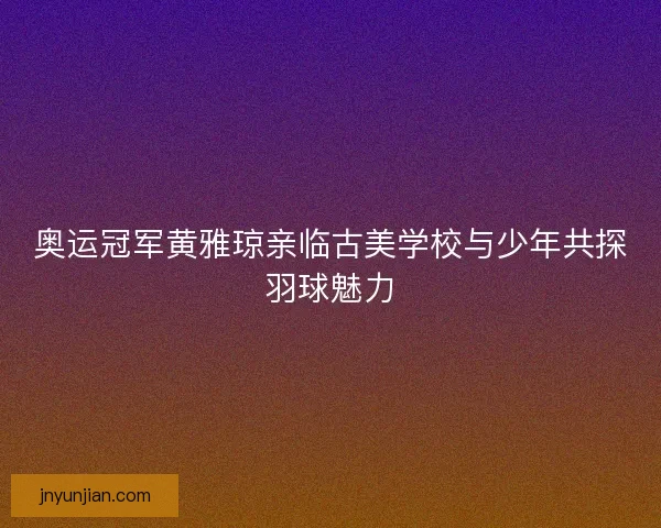奥运冠军黄雅琼亲临古美学校与少年共探羽球魅力